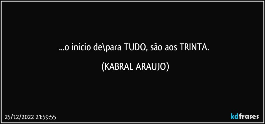 ...o início de\para TUDO, são aos TRINTA. (KABRAL ARAUJO)