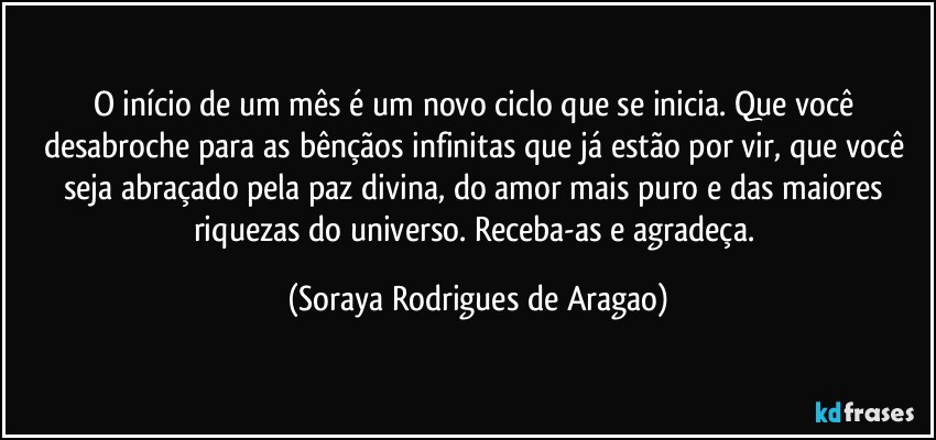 O início de um mês é um novo ciclo que se inicia. Que você desabroche para as bênçãos infinitas que já estão por vir, que você seja abraçado pela paz divina, do amor mais puro e das maiores riquezas do universo. Receba-as e agradeça. (Soraya Rodrigues de Aragao)