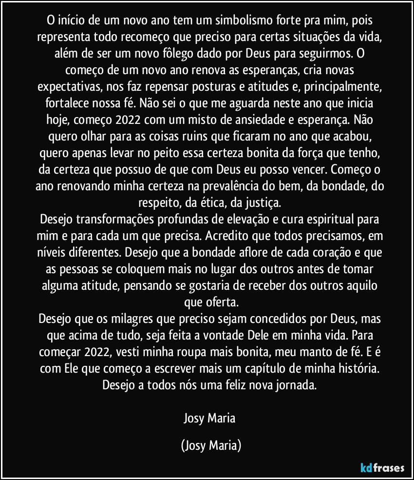 O início de um novo ano tem um simbolismo forte pra mim, pois representa todo recomeço que preciso para certas situações da vida, além de ser um novo fôlego dado por Deus para seguirmos. O começo de um novo ano renova as esperanças, cria novas expectativas, nos faz repensar posturas e atitudes e, principalmente, fortalece nossa fé. Não sei o que me aguarda neste ano que inicia hoje, começo 2022 com um misto de ansiedade e esperança. Não quero olhar para as coisas ruins que ficaram no ano que acabou, quero apenas levar no peito essa certeza bonita da força que tenho, da certeza que possuo de que com Deus eu posso vencer. Começo o ano renovando minha certeza na prevalência do bem, da bondade, do respeito, da ética, da justiça. 
Desejo transformações profundas de elevação e cura espiritual para mim e para cada um que precisa. Acredito que todos precisamos, em níveis diferentes. Desejo que a bondade aflore de cada coração e que as pessoas se coloquem mais no lugar dos outros antes de tomar alguma atitude, pensando se gostaria de receber dos outros aquilo que oferta.
Desejo que os milagres que preciso sejam concedidos por Deus, mas que acima de tudo, seja feita a vontade Dele em minha vida. Para começar 2022, vesti minha roupa mais bonita, meu manto de fé. E é com Ele que começo a escrever mais um capítulo de minha história. 
Desejo a todos nós uma feliz nova jornada. 

Josy Maria (Josy Maria)