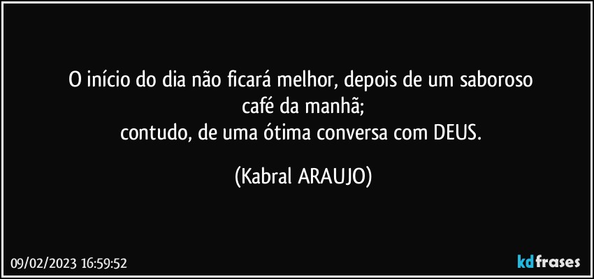 O início do dia não ficará melhor, depois de um saboroso 
café da manhã;
contudo, de uma ótima conversa com DEUS. (KABRAL ARAUJO)