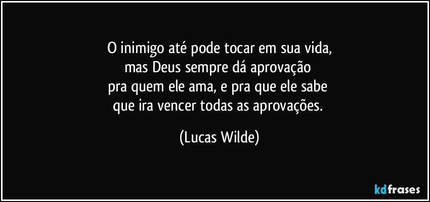 O inimigo até pode tocar em sua vida,
mas Deus sempre dá aprovação 
pra quem ele ama, e pra que ele sabe 
que ira vencer todas as aprovações. (Lucas Wilde)