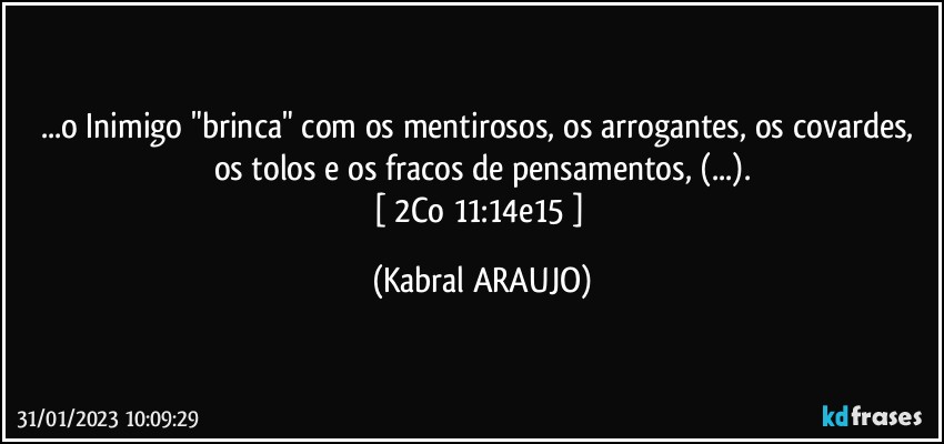 ...o Inimigo "brinca" com os mentirosos, os arrogantes, os covardes, 
os tolos e os fracos de pensamentos, (...).
[ 2Co 11:14e15 ] (KABRAL ARAUJO)