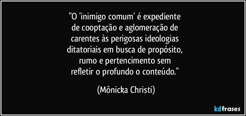 "O 'inimigo comum' é expediente 
de cooptação e aglomeração de 
carentes às perigosas ideologias 
ditatoriais em  busca de propósito,  
rumo e pertencimento sem 
refletir o profundo o conteúdo." (Mônicka Christi)