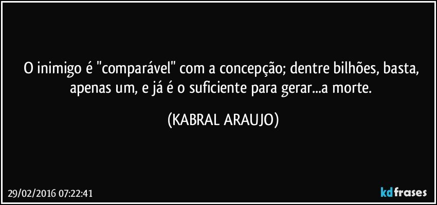 O inimigo é "comparável" com a concepção; dentre bilhões, basta, apenas um, e já é o suficiente para gerar...a morte. (KABRAL ARAUJO)