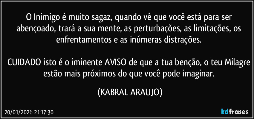 O Inimigo é muito sagaz, quando vê que você está para ser abençoado, trará a sua mente, as perturbações, as limitações, os enfrentamentos e as inúmeras distrações. 

CUIDADO isto é o iminente AVISO de que a tua benção, o teu Milagre estão mais próximos do que você pode imaginar. (KABRAL ARAUJO)