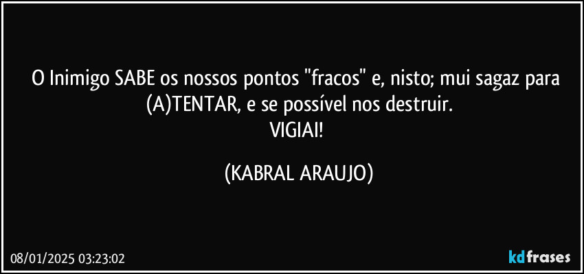 O Inimigo SABE os nossos pontos "fracos" e, nisto; mui sagaz para (A)TENTAR, e se possível nos destruir.
VIGIAI! (KABRAL ARAUJO)