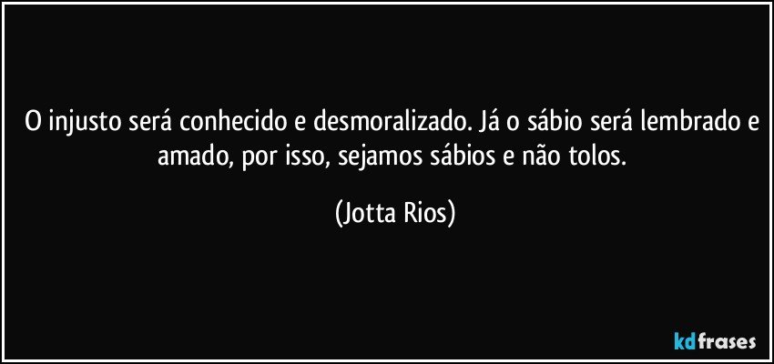 O injusto será conhecido e desmoralizado. Já o sábio será lembrado e amado, por isso, sejamos sábios e não tolos. (Jotta Rios)