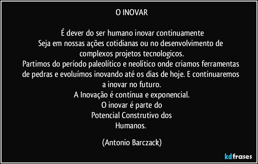 O INOVAR

⁠É dever do ser humano inovar continuamente
Seja em nossas ações cotidianas ou no desenvolvimento de complexos projetos tecnologicos.
Partimos do período paleolítico e neolítico onde criamos ferramentas de pedras e evoluímos inovando até os dias de hoje. E continuaremos a inovar no futuro.
A Inovação é contínua e exponencial.
O inovar é parte do
Potencial Construtivo dos
Humanos. (Antonio Barczack)