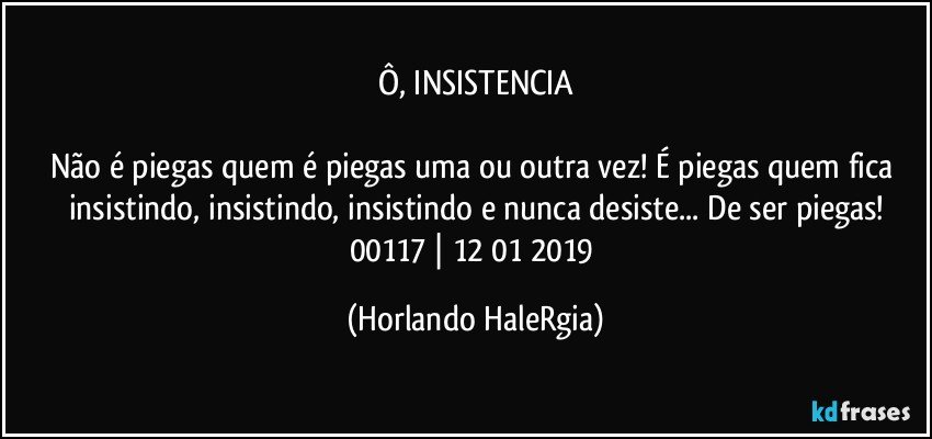 Ô, INSISTENCIA

Não é piegas quem é piegas uma ou outra vez! É piegas quem fica insistindo, insistindo, insistindo e nunca desiste... De ser piegas!
00117 | 12/01/2019 (Horlando HaleRgia)