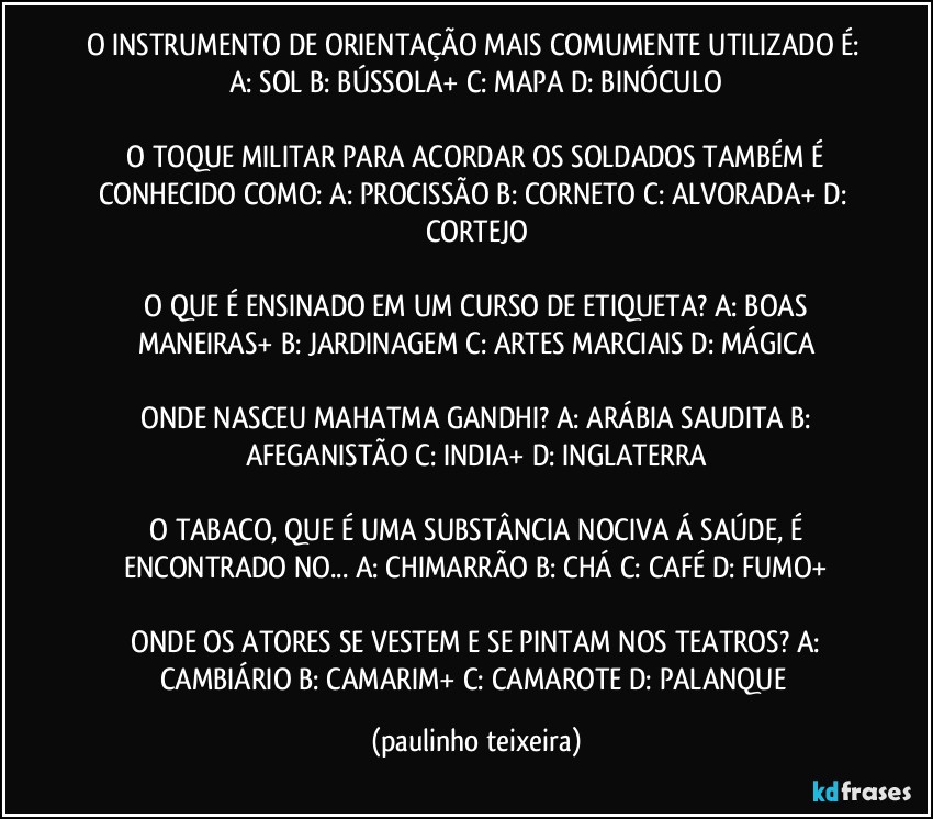 O INSTRUMENTO DE ORIENTAÇÃO MAIS COMUMENTE UTILIZADO É:  A: SOL  B: BÚSSOLA+  C: MAPA  D: BINÓCULO

 O TOQUE MILITAR PARA ACORDAR OS SOLDADOS  TAMBÉM É CONHECIDO COMO:  A: PROCISSÃO  B: CORNETO  C: ALVORADA+  D: CORTEJO

 O QUE É ENSINADO EM UM CURSO DE ETIQUETA?  A: BOAS MANEIRAS+  B: JARDINAGEM  C: ARTES MARCIAIS  D: MÁGICA

 ONDE NASCEU MAHATMA GANDHI?  A: ARÁBIA SAUDITA  B: AFEGANISTÃO  C: INDIA+  D: INGLATERRA

 O TABACO, QUE É UMA SUBSTÂNCIA NOCIVA Á SAÚDE, É ENCONTRADO NO... A: CHIMARRÃO  B: CHÁ  C: CAFÉ  D: FUMO+

 ONDE OS ATORES SE VESTEM E SE PINTAM NOS TEATROS?  A: CAMBIÁRIO  B: CAMARIM+  C: CAMAROTE  D: PALANQUE (paulinho teixeira)