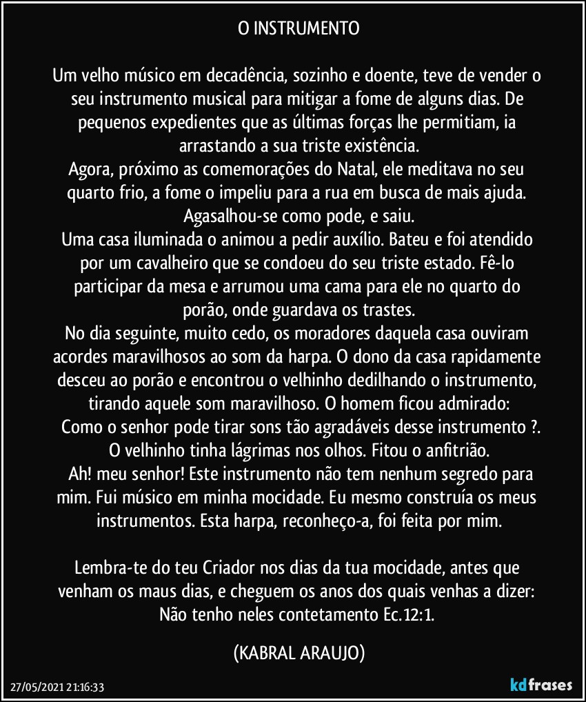 O INSTRUMENTO

Um velho músico em decadência, sozinho e doente, teve de vender o seu instrumento musical para mitigar a fome de alguns dias. De pequenos expedientes que as últimas forças lhe permitiam, ia arrastando a sua triste existência.
Agora, próximo as comemorações do Natal, ele meditava no seu quarto frio, a fome o impeliu para a rua em busca de mais ajuda. Agasalhou-se como pode, e saiu.
Uma casa iluminada o animou a pedir auxílio. Bateu e foi atendido por um cavalheiro que se condoeu do seu triste estado. Fê-lo participar da mesa e arrumou uma cama para ele no quarto do porão, onde guardava os trastes.
No dia seguinte, muito cedo, os moradores daquela casa ouviram acordes maravilhosos ao som da harpa. O dono da casa rapidamente desceu ao porão e encontrou o velhinho dedilhando o instrumento, tirando aquele som maravilhoso. O homem ficou admirado:
―	Como o senhor pode tirar sons tão agradáveis desse instrumento ?. O velhinho tinha lágrimas nos olhos. Fitou o anfitrião.
―	Ah! meu senhor! Este instrumento não tem nenhum segredo para mim. Fui músico em minha mocidade. Eu mesmo construía os meus instrumentos. Esta harpa, reconheço-a, foi feita por mim.

Lembra-te do teu Criador nos dias da tua mocidade, antes que venham os maus dias, e cheguem os anos dos quais venhas a dizer: Não tenho neles contetamento  Ec.12:1. (KABRAL ARAUJO)