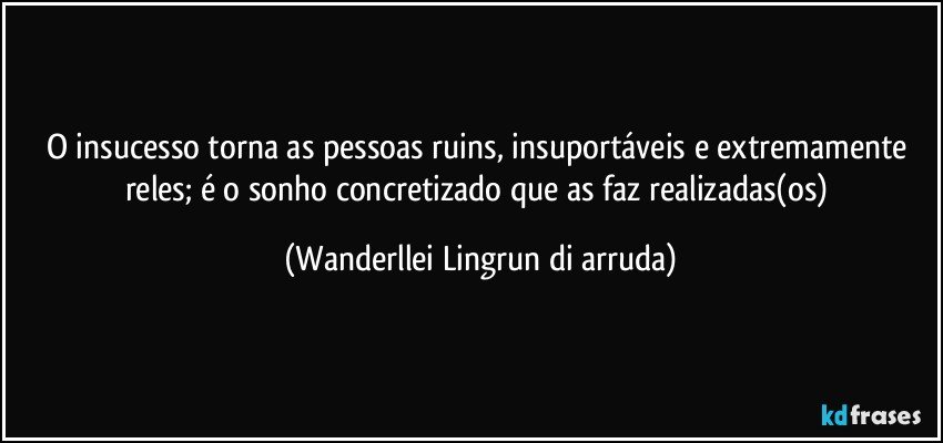 O insucesso torna as pessoas ruins, insuportáveis e extremamente reles; é o sonho concretizado  que as faz realizadas(os) (Wanderllei Lingrun di arruda)