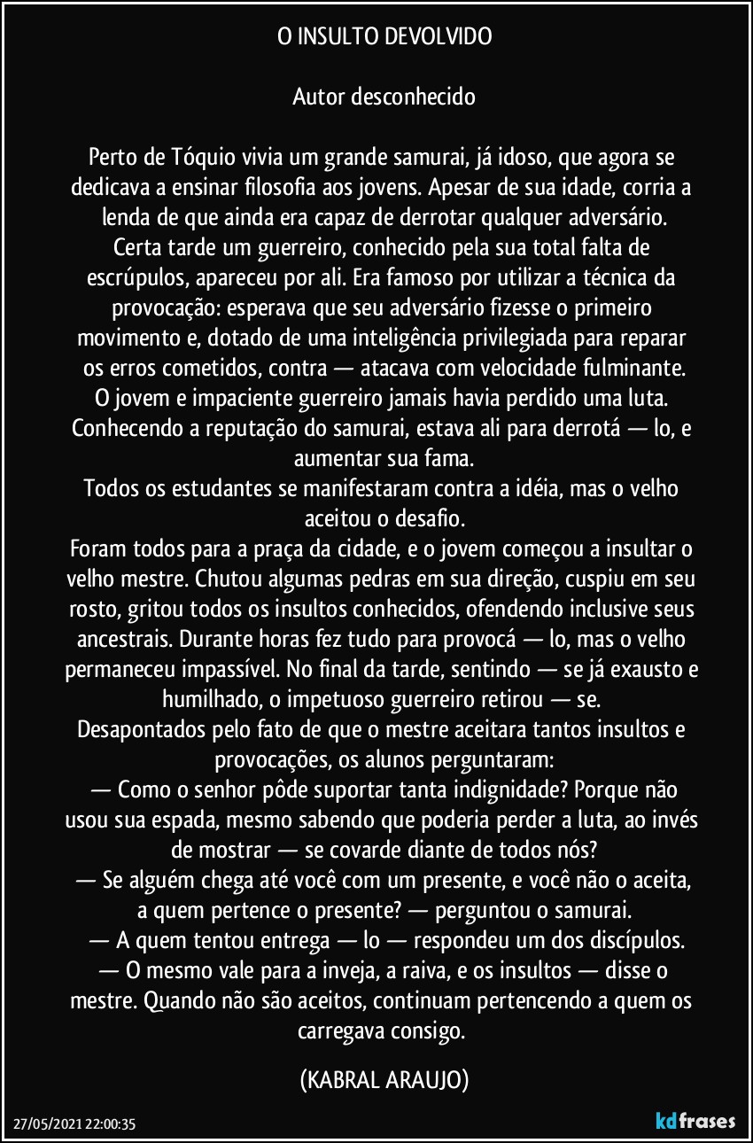 O INSULTO DEVOLVIDO

Autor desconhecido

Perto de Tóquio vivia um grande samurai, já idoso, que agora se dedicava a ensinar filosofia aos jovens. Apesar de sua idade, corria a lenda de que ainda era capaz de derrotar qualquer adversário.
Certa tarde um guerreiro, conhecido pela sua total falta de escrúpulos, apareceu por ali. Era famoso por utilizar a técnica da provocação: esperava que seu adversário fizesse o primeiro movimento e, dotado de uma inteligência privilegiada para reparar os erros cometidos, contra — atacava com velocidade fulminante.
O jovem e impaciente guerreiro jamais havia perdido uma luta. Conhecendo a reputação do samurai, estava ali para derrotá — lo, e aumentar sua fama.
Todos os estudantes se manifestaram contra a idéia, mas o velho aceitou o desafio.
Foram todos para a praça da cidade, e o jovem começou a insultar o velho mestre. Chutou algumas pedras em sua direção, cuspiu em seu rosto, gritou todos os insultos conhecidos, ofendendo inclusive seus ancestrais. Durante horas fez tudo para provocá — lo, mas o velho permaneceu impassível. No final da tarde, sentindo — se já exausto e humilhado, o impetuoso guerreiro retirou — se. 
Desapontados pelo fato de que o mestre aceitara tantos insultos e provocações, os alunos perguntaram:
 —  Como o senhor pôde suportar tanta indignidade? Porque não usou sua espada, mesmo sabendo que poderia perder a luta, ao invés de mostrar — se covarde diante de todos nós?
 —  Se alguém chega até você com um presente, e você não o aceita, a quem pertence o presente?  —  perguntou o samurai.
 —  A quem tentou entrega — lo  —  respondeu um dos discípulos.
 —  O mesmo vale para a inveja, a raiva, e os insultos  —  disse o mestre. Quando não são aceitos, continuam pertencendo a quem os carregava consigo. (KABRAL ARAUJO)