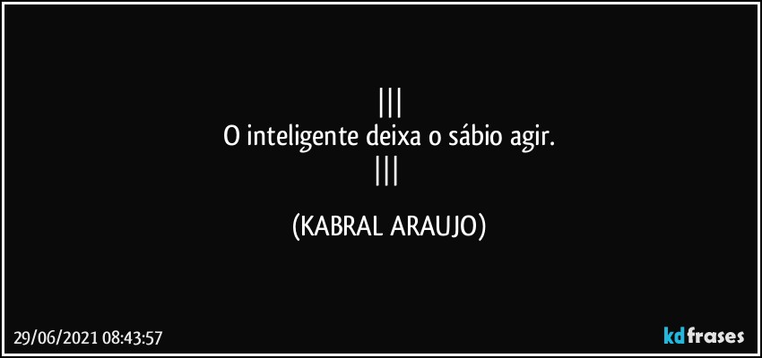 
O inteligente deixa o sábio agir.
 (KABRAL ARAUJO)