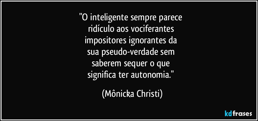 "O inteligente sempre parece 
ridículo aos vociferantes 
impositores  ignorantes da 
sua pseudo-verdade sem 
saberem sequer o que 
significa ter autonomia." (Mônicka Christi)
