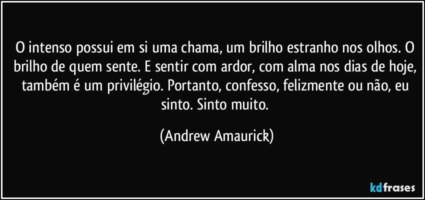 O intenso possui em si uma chama, um brilho estranho nos olhos. O brilho de quem sente. E sentir com ardor, com alma nos dias de hoje, também é um privilégio. Portanto, confesso, felizmente ou não, eu  sinto. Sinto muito. (Andrew Amaurick)