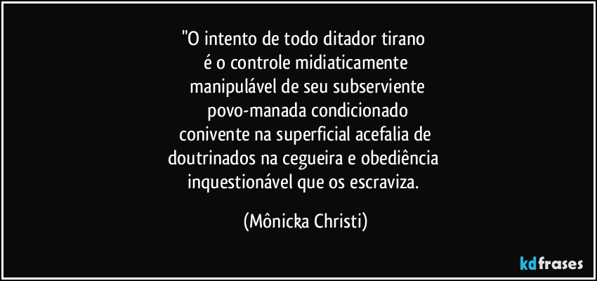 "O intento de todo ditador tirano 
é o controle midiaticamente
 manipulável de seu subserviente
 povo-manada condicionado
 conivente na superficial acefalia de 
doutrinados na cegueira e obediência 
inquestionável que os escraviza. (Mônicka Christi)