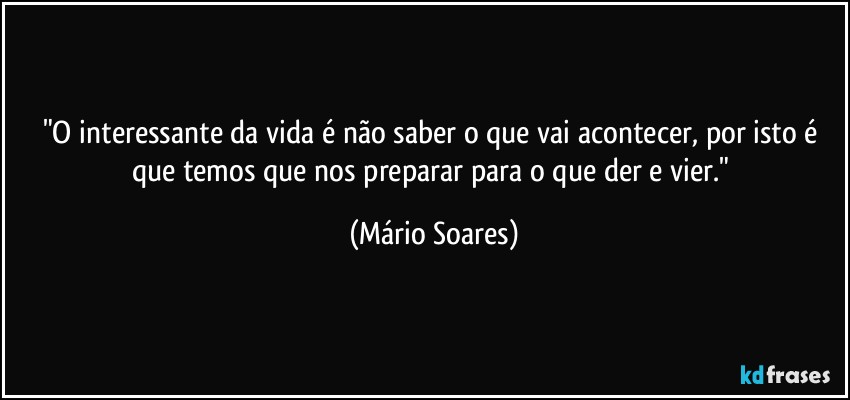 "O interessante da vida é não saber o que vai acontecer, por isto é que temos que nos preparar para o que der e vier." (Mário Soares)