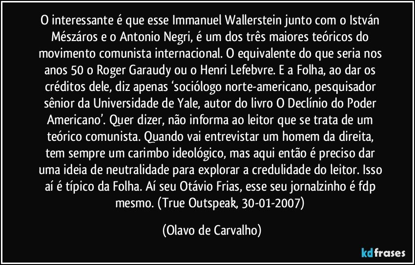 O interessante é que esse Immanuel Wallerstein junto com o István Mészáros e o Antonio Negri, é um dos três maiores teóricos do movimento comunista internacional. O equivalente do que seria nos anos 50 o Roger Garaudy ou o Henri Lefebvre. E a Folha, ao dar os créditos dele, diz apenas ‘sociólogo norte-americano, pesquisador sênior da Universidade de Yale, autor do livro O Declínio do Poder Americano’. Quer dizer, não informa ao leitor que se trata de um teórico comunista. Quando vai entrevistar um homem da direita, tem sempre um carimbo ideológico, mas aqui então é preciso dar uma ideia de neutralidade para explorar a credulidade do leitor. Isso aí é típico da Folha. Aí seu Otávio Frias, esse seu jornalzinho é fdp mesmo. (True Outspeak, 30-01-2007) (Olavo de Carvalho)