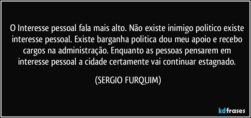 O Interesse pessoal fala mais alto. Não existe inimigo politico existe interesse pessoal. Existe barganha politica dou meu apoio e recebo cargos na administração. Enquanto as pessoas pensarem em interesse pessoal a cidade certamente vai continuar estagnado. (SERGIO FURQUIM)