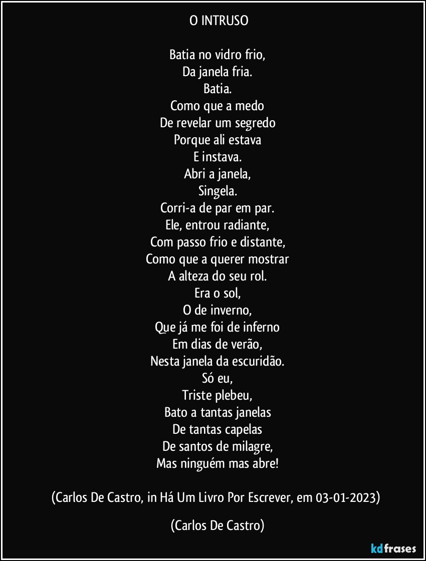 ⁠O INTRUSO

Batia no vidro frio,
Da janela fria.
Batia.
Como que a medo
De revelar um segredo
Porque ali estava
E instava.
Abri a janela,
Singela.
Corri-a de par em par.
Ele, entrou radiante,
Com passo frio e distante,
Como que a querer mostrar
A alteza do seu rol.
Era o sol,
O de inverno,
Que já me foi de inferno
Em dias de verão,
Nesta janela da escuridão.
Só eu,
Triste plebeu,
Bato a tantas janelas
De tantas capelas
De santos de milagre,
Mas ninguém mas abre!

(Carlos De Castro, in Há Um Livro Por Escrever, em 03-01-2023) (Carlos De Castro)