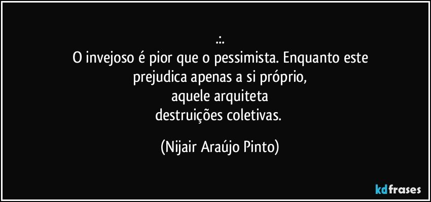 .:.
O invejoso é pior que o pessimista. Enquanto este
prejudica apenas a si próprio,
aquele arquiteta
destruições coletivas. (Nijair Araújo Pinto)