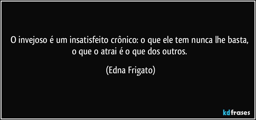 O invejoso é um insatisfeito crônico: o que ele tem nunca lhe basta, o que o atrai é o que dos outros. (Edna Frigato)