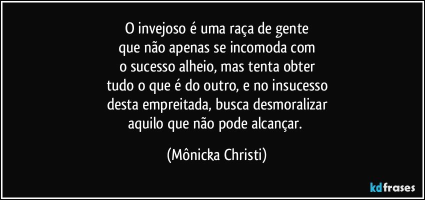 O invejoso é uma raça de gente
que não apenas se incomoda com
o sucesso alheio, mas tenta obter
tudo o que é do outro, e no insucesso
desta empreitada, busca desmoralizar
aquilo que não pode alcançar. (Mônicka Christi)