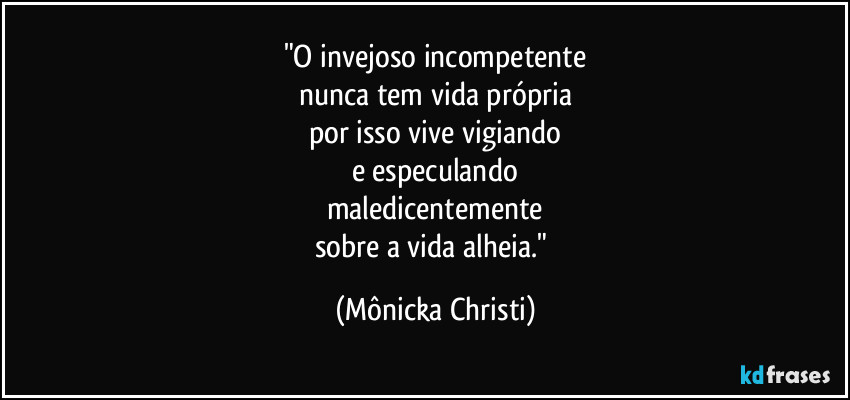 "O invejoso incompetente
nunca tem vida própria
por isso vive vigiando
e especulando
maledicentemente
sobre a vida alheia." (Mônicka Christi)