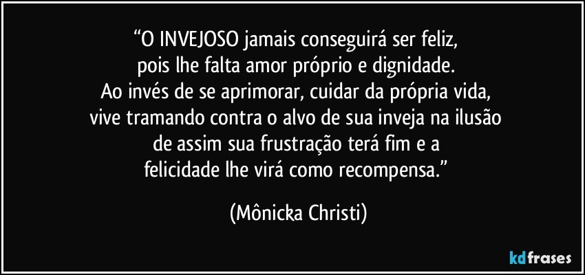 “O INVEJOSO jamais conseguirá ser feliz, 
pois lhe falta amor próprio e dignidade. 
Ao invés de se aprimorar, cuidar da própria vida, 
vive tramando contra o alvo de sua inveja na ilusão 
de assim sua frustração terá fim e a 
felicidade lhe virá como recompensa.” (Mônicka Christi)