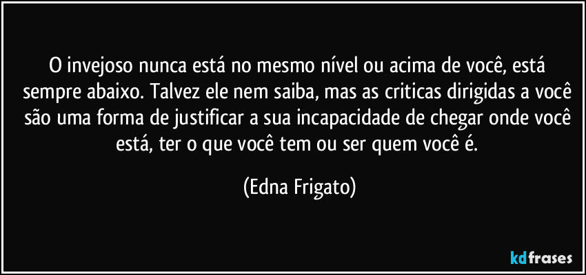 O invejoso nunca está no mesmo nível ou acima de você, está sempre abaixo. Talvez ele nem saiba, mas as criticas dirigidas a você são uma forma de justificar a sua incapacidade de chegar onde você está, ter o que você tem ou ser quem você é. (Edna Frigato)