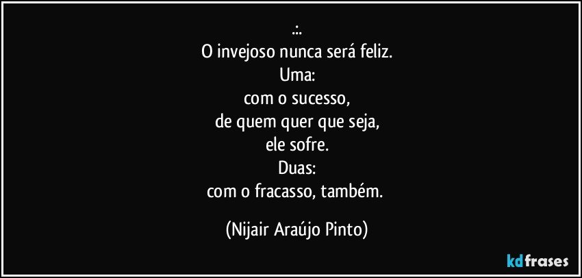 .:.
O invejoso nunca será feliz.
Uma:
com o sucesso,
de quem quer que seja,
ele sofre.
Duas:
com o fracasso, também. (Nijair Araújo Pinto)