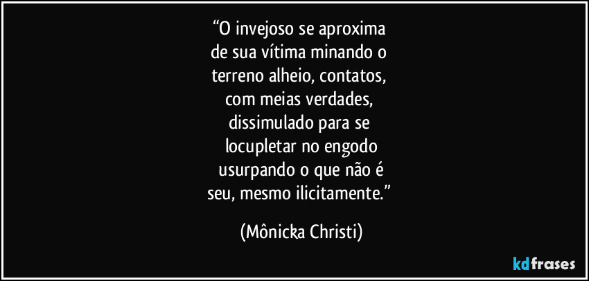 “O invejoso se aproxima
de sua vítima minando o
terreno alheio, contatos,
com meias verdades,
dissimulado para se
locupletar no engodo
usurpando o que não é
seu, mesmo ilicitamente.” (Mônicka Christi)