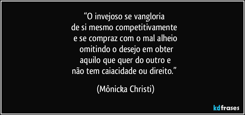 “O invejoso se vangloria 
de si mesmo competitivamente 
e se compraz com o mal alheio
 omitindo o desejo em obter
 aquilo que quer do outro e 
não tem caiacidade  ou direito.” (Mônicka Christi)