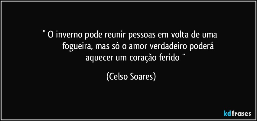 " O inverno pode reunir pessoas em volta de uma 
                     fogueira, mas só o amor verdadeiro poderá
                    aquecer um coração ferido ¨ (Celso Soares)