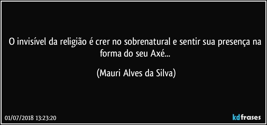 O invisível da religião é crer no sobrenatural e sentir sua presença na forma do seu Axé... (Mauri Alves da Silva)