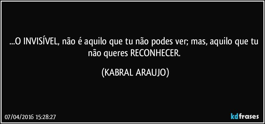 ...O INVISÍVEL, não é aquilo que tu não podes ver; mas, aquilo que tu não queres RECONHECER. (KABRAL ARAUJO)