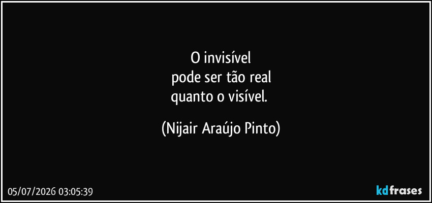O invisível
pode ser tão real
quanto o visível. (Nijair Araújo Pinto)