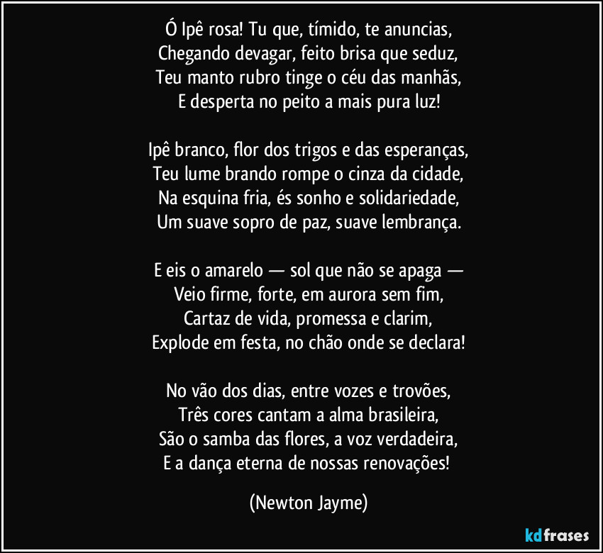 Ó Ipê rosa! Tu que, tímido, te anuncias,
Chegando devagar, feito brisa que seduz,
Teu manto rubro tinge o céu das manhãs,
E desperta no peito a mais pura luz!

Ipê branco, flor dos trigos e das esperanças,
Teu lume brando rompe o cinza da cidade,
Na esquina fria, és sonho e solidariedade,
Um suave sopro de paz, suave lembrança.

E eis o amarelo — sol que não se apaga —
Veio firme, forte, em aurora sem fim,
Cartaz de vida, promessa e clarim,
Explode em festa, no chão onde se declara!

No vão dos dias, entre vozes e trovões,
Três cores cantam a alma brasileira,
São o samba das flores, a voz verdadeira,
E a dança eterna de nossas renovações! (Newton Jayme)