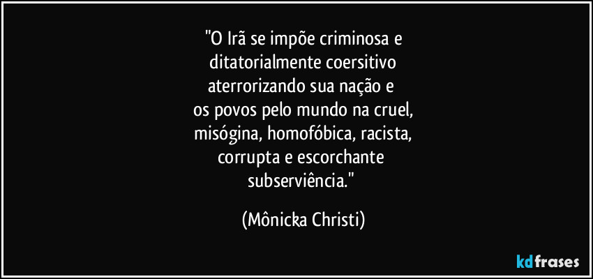 "O Irã se impõe criminosa e
 ditatorialmente coersitivo 
aterrorizando sua nação e 
os povos pelo mundo na cruel,
 misógina, homofóbica, racista, 
corrupta e escorchante 
subserviência." (Mônicka Christi)