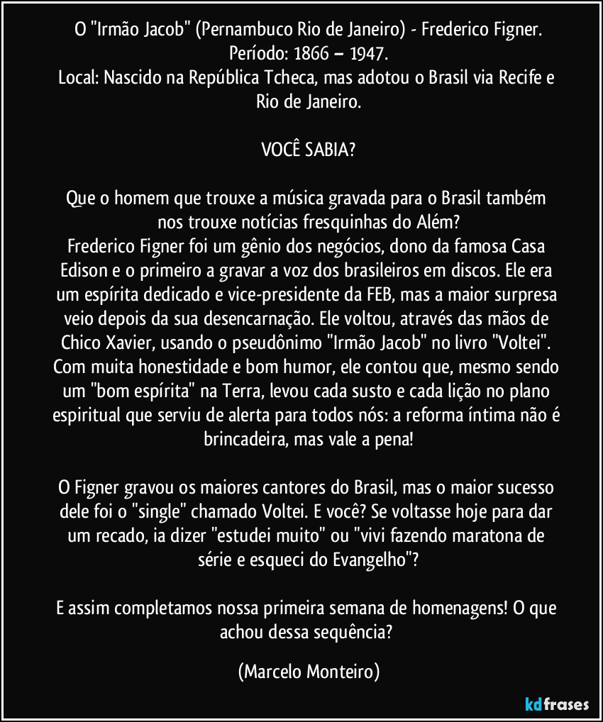 O "Irmão Jacob" (Pernambuco / Rio de Janeiro) - Frederico Figner.
Período: 1866 – 1947.
Local: Nascido na República Tcheca, mas adotou o Brasil via Recife e Rio de Janeiro.

VOCÊ SABIA?

Que o homem que trouxe a música gravada para o Brasil também nos trouxe notícias fresquinhas do Além?
Frederico Figner foi um gênio dos negócios, dono da famosa Casa Edison e o primeiro a gravar a voz dos brasileiros em discos.  Ele era um espírita dedicado e vice-presidente da FEB, mas a maior surpresa veio depois da sua desencarnação. Ele voltou, através das mãos de Chico Xavier, usando o pseudônimo "Irmão Jacob" no livro "Voltei".  Com muita honestidade e bom humor, ele contou que, mesmo sendo um "bom espírita" na Terra, levou cada susto e cada lição no plano espiritual que serviu de alerta para todos nós: a reforma íntima não é brincadeira, mas vale a pena!

O Figner gravou os maiores cantores do Brasil, mas o maior sucesso dele foi o "single" chamado Voltei.  E você?  Se voltasse hoje para dar um recado, ia dizer "estudei muito" ou "vivi fazendo maratona de série e esqueci do Evangelho"?

E assim completamos nossa primeira semana de homenagens! O que achou dessa sequência? (Marcelo Monteiro)