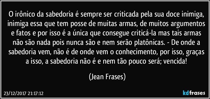 O irônico da sabedoria é sempre ser criticada pela sua doce inimiga, inimiga essa que tem posse de muitas armas, de muitos argumentos e fatos e por isso é a única que consegue criticá-la mas tais armas não são nada pois nunca são e nem serão platônicas. - De onde a sabedoria vem, não é de onde vem o conhecimento, por isso, graças a isso, a sabedoria não é e nem tão pouco será; vencida! (Jean Frases)