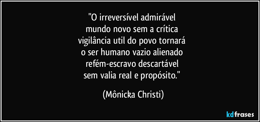 "O irreversível admirável
mundo novo sem a crítica
vigilância util do povo tornará
o ser humano vazio alienado
refém-escravo descartável
sem valia real e propósito." (Mônicka Christi)