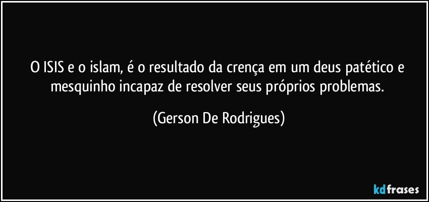 O ISIS e o islam, é o resultado da crença em um deus patético e mesquinho incapaz de resolver seus próprios problemas. (Gerson De Rodrigues)