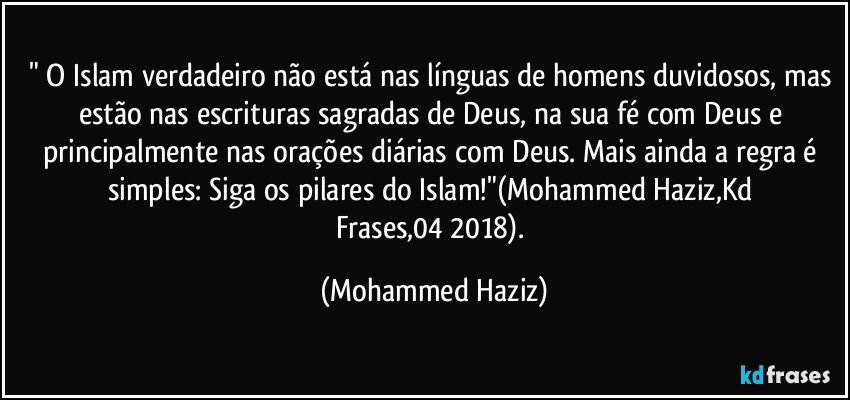 " O Islam verdadeiro não está nas línguas de homens duvidosos, mas estão nas escrituras sagradas de Deus, na sua fé com Deus e principalmente nas orações diárias com Deus. Mais ainda a regra é simples: Siga os pilares do Islam!"(Mohammed Haziz,Kd Frases,04/2018). (Mohammed Haziz)