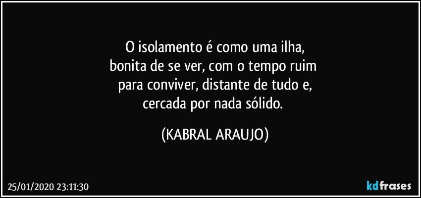 O isolamento é como uma ilha,
bonita de se ver, com o tempo ruim 
para conviver, distante de tudo e,
cercada por nada sólido. (KABRAL ARAUJO)