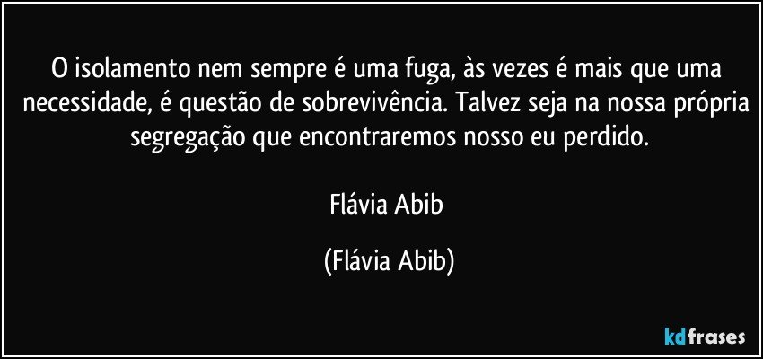 O isolamento nem sempre é uma fuga, às vezes é mais que uma necessidade, é questão de sobrevivência. Talvez seja na nossa própria segregação que encontraremos nosso eu perdido.

Flávia Abib (Flávia Abib)