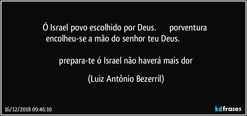 Ó Israel povo escolhido por Deus.                       porventura encolheu-se a mão do senhor teu Deus.                                                   
 prepara-te ó Israel não haverá mais dor (Luiz Antônio Bezerril)