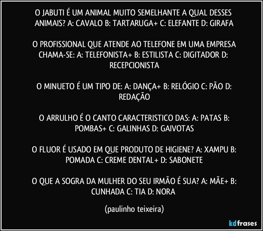 O JABUTI É UM ANIMAL MUITO SEMELHANTE A QUAL DESSES ANIMAIS?  A: CAVALO  B: TARTARUGA+  C: ELEFANTE  D: GIRAFA

 O PROFISSIONAL QUE ATENDE AO TELEFONE EM UMA EMPRESA CHAMA-SE:  A: TELEFONISTA+  B: ESTILISTA  C: DIGITADOR  D: RECEPCIONISTA

 O MINUETO É UM TIPO DE:  A: DANÇA+  B: RELÓGIO  C: PÃO  D: REDAÇÃO

 O ARRULHO É O CANTO CARACTERISTICO DAS:  A: PATAS  B: POMBAS+  C: GALINHAS  D: GAIVOTAS

 O FLUOR É USADO EM QUE PRODUTO DE HIGIENE?  A: XAMPU  B: POMADA  C: CREME DENTAL+  D: SABONETE

 O QUE A SOGRA DA MULHER DO SEU IRMÃO É SUA?  A: MÃE+  B: CUNHADA  C: TIA  D: NORA (paulinho teixeira)