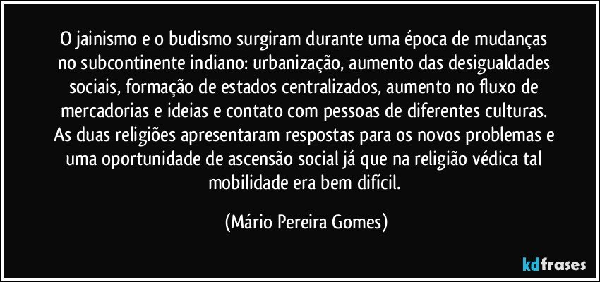 O jainismo e o budismo surgiram durante uma época de mudanças no subcontinente indiano: urbanização, aumento das desigualdades sociais, formação de estados centralizados, aumento no fluxo de mercadorias e ideias e contato com pessoas de diferentes culturas. As duas religiões apresentaram respostas para os novos problemas e uma oportunidade de ascensão social já que na religião védica tal mobilidade era bem difícil. (Mário Pereira Gomes)